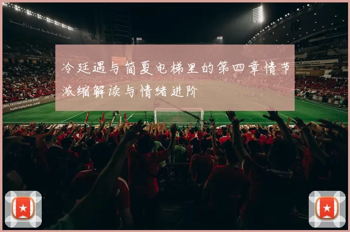 冷廷遇与简夏电梯里的第四章情节浓缩解读与情绪进阶