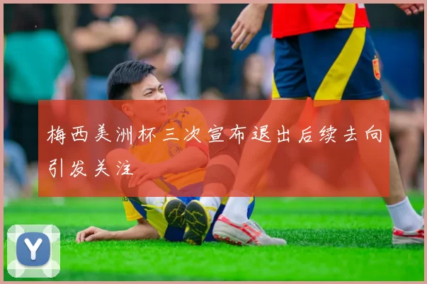 梅西美洲杯三次宣布退出后续去向引发关注