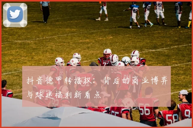 抖音德甲转播权：背后的商业博弈与球迷福利新看点
