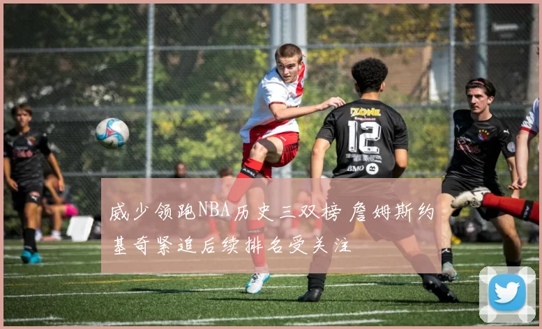 威少领跑NBA历史三双榜 詹姆斯约基奇紧追后续排名受关注